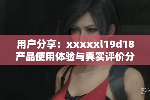 用户分享：xxxxxl19d18产品使用体验与真实评价分析