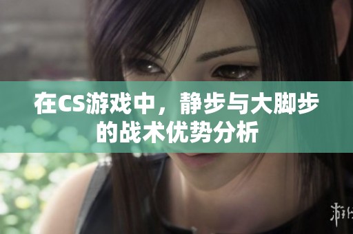 在CS游戏中，静步与大脚步的战术优势分析