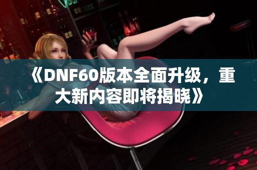 《DNF60版本全面升级，重大新内容即将揭晓》