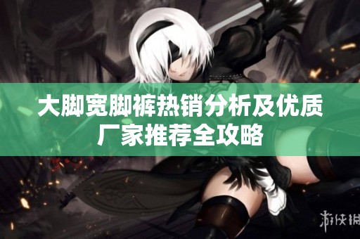 大脚宽脚裤热销分析及优质厂家推荐全攻略