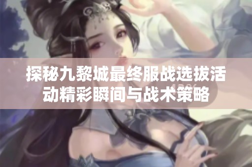 探秘九黎城最终服战选拔活动精彩瞬间与战术策略