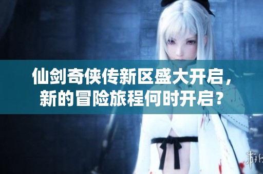 仙剑奇侠传新区盛大开启，新的冒险旅程何时开启？