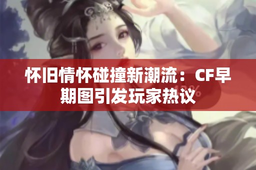 怀旧情怀碰撞新潮流：CF早期图引发玩家热议