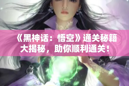 《黑神话：悟空》通关秘籍大揭秘，助你顺利通关！