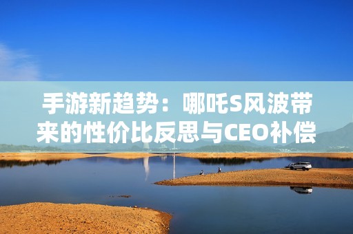 手游新趋势：哪吒S风波带来的性价比反思与CEO补偿承诺解析