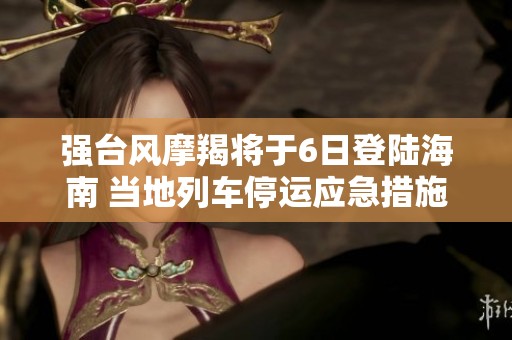 强台风摩羯将于6日登陆海南 当地列车停运应急措施启动