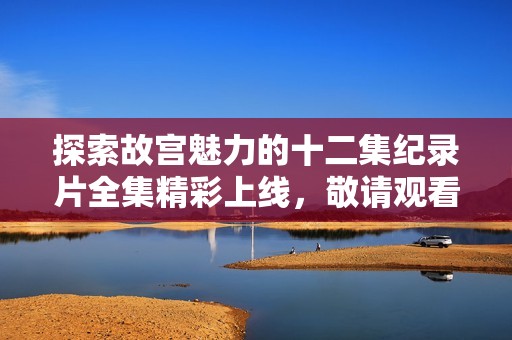 探索故宫魅力的十二集纪录片全集精彩上线，敬请观看