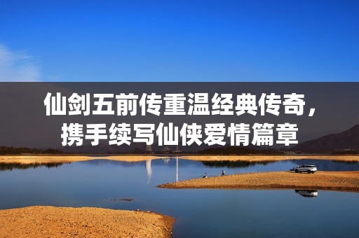 仙剑五前传重温经典传奇，携手续写仙侠爱情篇章