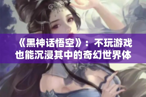 《黑神话悟空》：不玩游戏也能沉浸其中的奇幻世界体验