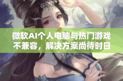 微软AI个人电脑与热门游戏不兼容，解决方案尚待时日