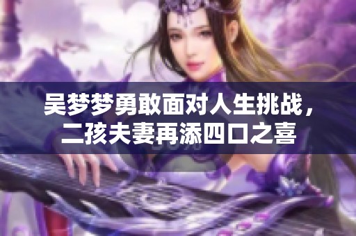 吴梦梦勇敢面对人生挑战，二孩夫妻再添四口之喜