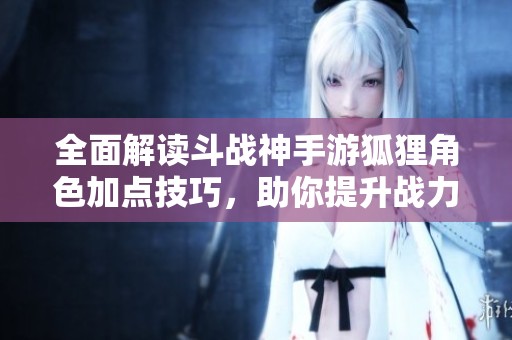 全面解读斗战神手游狐狸角色加点技巧，助你提升战力翻倍