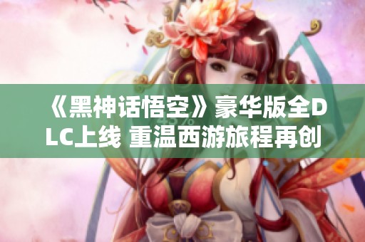 《黑神话悟空》豪华版全DLC上线 重温西游旅程再创辉煌