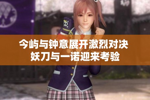 今屿与钟意展开激烈对决 妖刀与一诺迎来考验