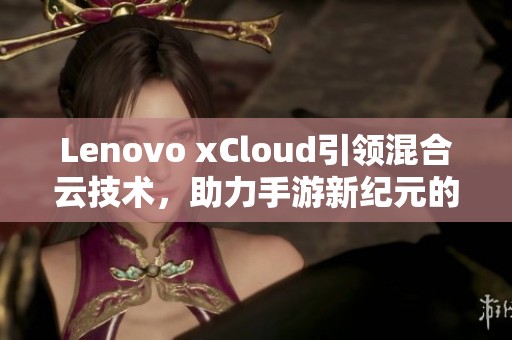 Lenovo xCloud引领混合云技术，助力手游新纪元的蓬勃发展