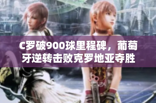 C罗破900球里程碑，葡萄牙逆转击败克罗地亚夺胜