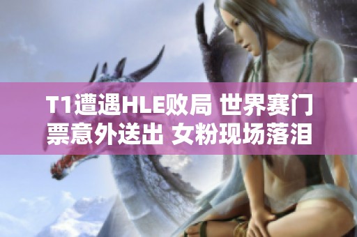 T1遭遇HLE败局 世界赛门票意外送出 女粉现场落泪