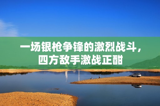 一场银枪争锋的激烈战斗，四方敌手激战正酣