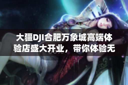 大疆DJI合肥万象城高端体验店盛大开业，带你体验无人机科技魅力