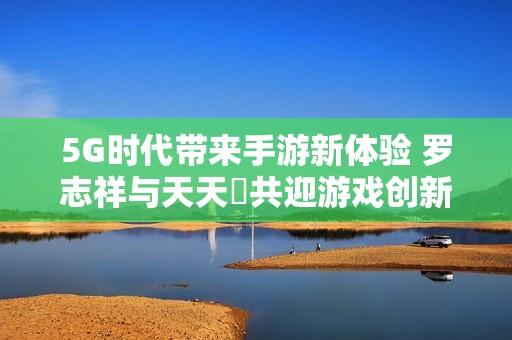 5G时代带来手游新体验 罗志祥与天天奭共迎游戏创新潮流