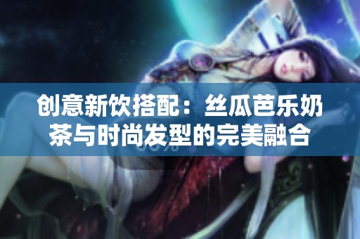 创意新饮搭配：丝瓜芭乐奶茶与时尚发型的完美融合