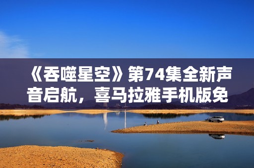 《吞噬星空》第74集全新声音启航，喜马拉雅手机版免费下载观看