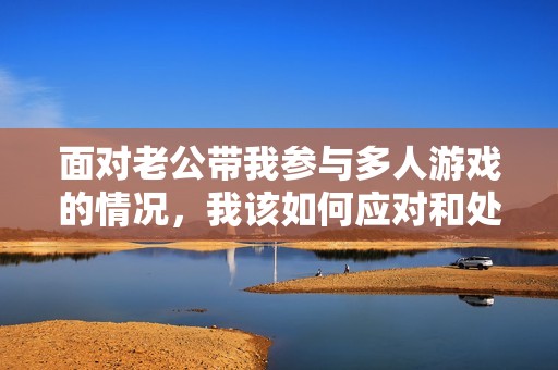面对老公带我参与多人游戏的情况，我该如何应对和处理呢