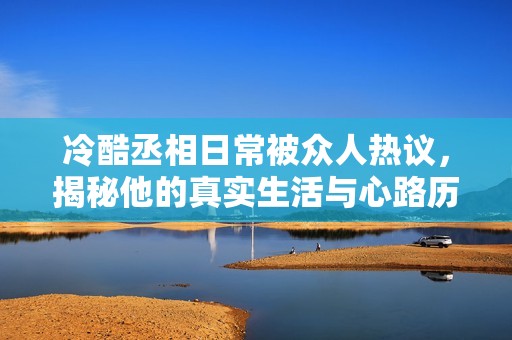 冷酷丞相日常被众人热议，揭秘他的真实生活与心路历程