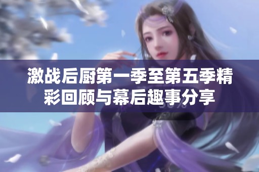 激战后厨第一季至第五季精彩回顾与幕后趣事分享