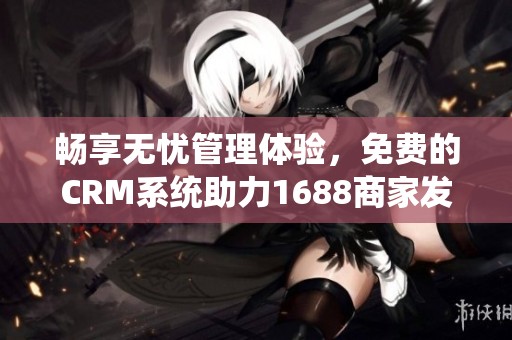 畅享无忧管理体验，免费的CRM系统助力1688商家发展