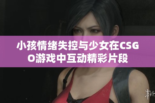小孩情绪失控与少女在CSGO游戏中互动精彩片段