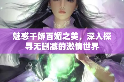 魅惑千娇百媚之美，深入探寻无删减的激情世界