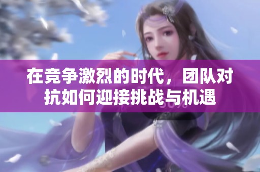 在竞争激烈的时代，团队对抗如何迎接挑战与机遇