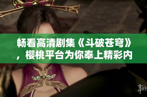 畅看高清剧集《斗破苍穹》，樱桃平台为你奉上精彩内容