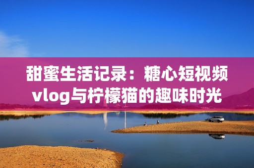 甜蜜生活记录：糖心短视频vlog与柠檬猫的趣味时光