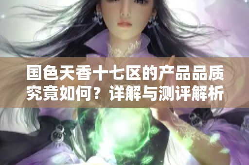 国色天香十七区的产品品质究竟如何？详解与测评解析