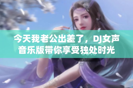 今天我老公出差了，DJ女声音乐版带你享受独处时光
