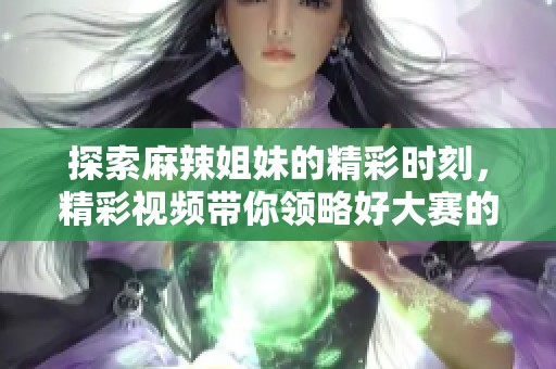 探索麻辣姐妹的精彩时刻，精彩视频带你领略好大赛的魅力