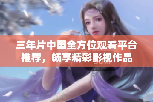 三年片中国全方位观看平台推荐，畅享精彩影视作品