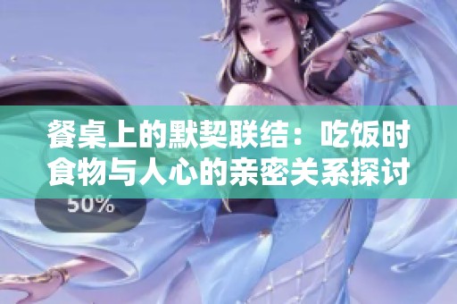 餐桌上的默契联结：吃饭时食物与人心的亲密关系探讨