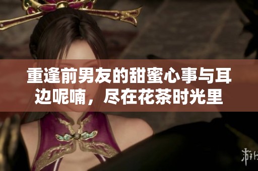 重逢前男友的甜蜜心事与耳边呢喃，尽在花茶时光里