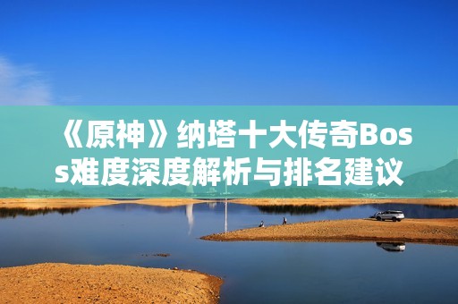 《原神》纳塔十大传奇Boss难度深度解析与排名建议