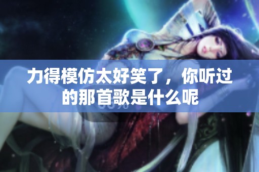 力得模仿太好笑了，你听过的那首歌是什么呢