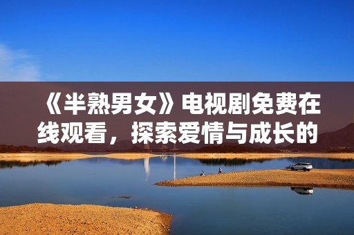 《半熟男女》电视剧免费在线观看，探索爱情与成长的真实故事