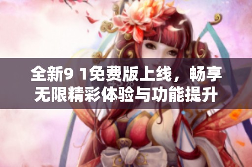 全新9 1免费版上线，畅享无限精彩体验与功能提升