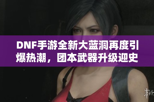 DNF手游全新大蓝洞再度引爆热潮，团本武器升级迎史诗套变革