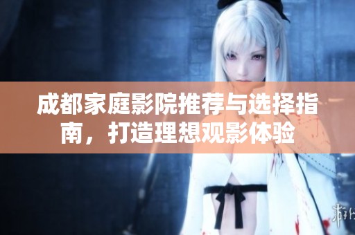 成都家庭影院推荐与选择指南，打造理想观影体验