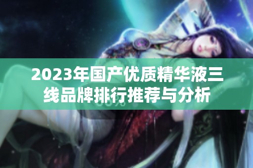 2023年国产优质精华液三线品牌排行推荐与分析