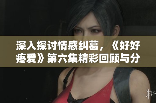 深入探讨情感纠葛，《好好疼爱》第六集精彩回顾与分析