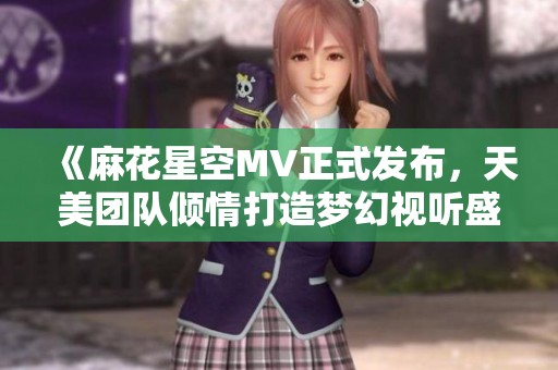 《麻花星空MV正式发布，天美团队倾情打造梦幻视听盛宴》
